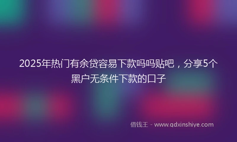 2025年热门有余贷容易下款吗吗贴吧，分享5个黑户无条件下款的口子