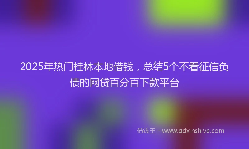 2025年热门桂林本地借钱，总结5个不看征信负债的网贷百分百下款平台