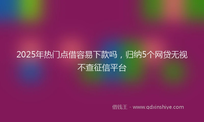 2025年热门点借容易下款吗，归纳5个网贷无视不查征信平台