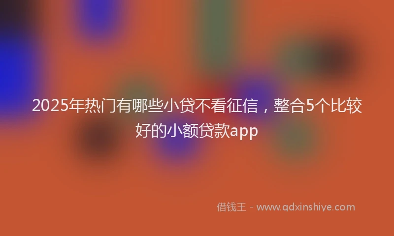 2025年热门有哪些小贷不看征信,整合5个比较好的小额贷款app