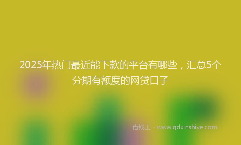 2025年热门最近能下款的平台有哪些，汇总5个分期有额度的网贷口子