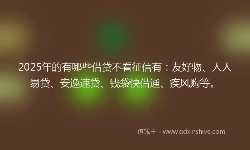 2025年的有哪些借贷不看征信有：友好物、人人易贷、安逸速贷、钱袋快借通、疾风购等。