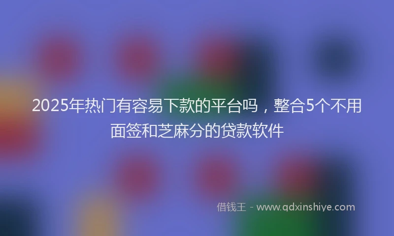 2025年热门有容易下款的平台吗，整合5个不用面签和芝麻分的贷款软件