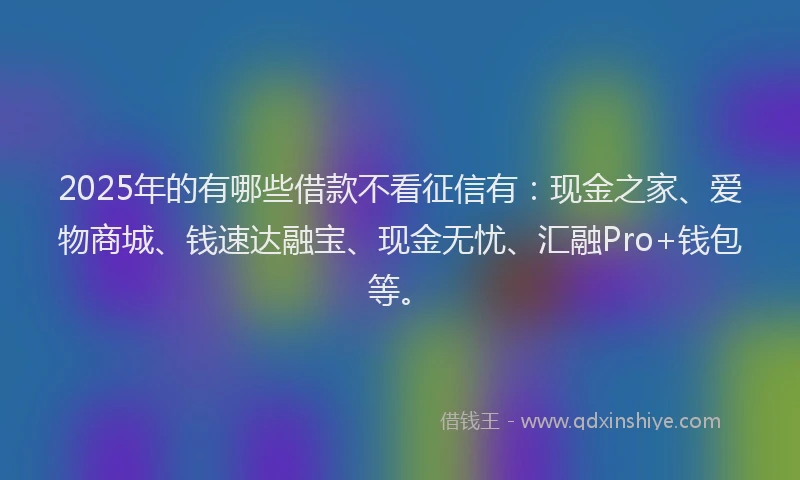 2025年的有哪些借款不看征信有：现金之家、爱物商城、钱速达融宝、现金无忧、汇融Pro+钱包等。