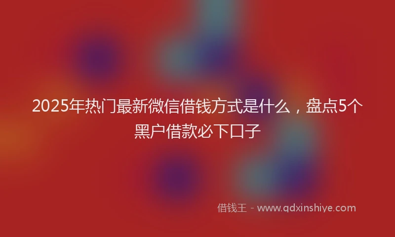 2025年热门最新微信借钱方式是什么，盘点5个黑户借款必下口子