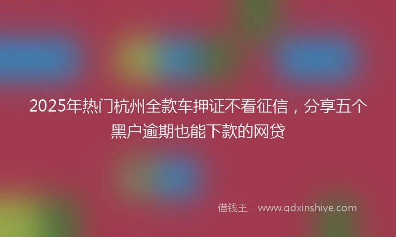 2025年热门杭州全款车押证不看征信，分享五个黑户逾期也能下款的网贷