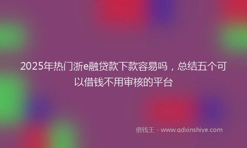 2025年热门浙e融贷款下款容易吗，总结五个可以借钱不用审核的平台