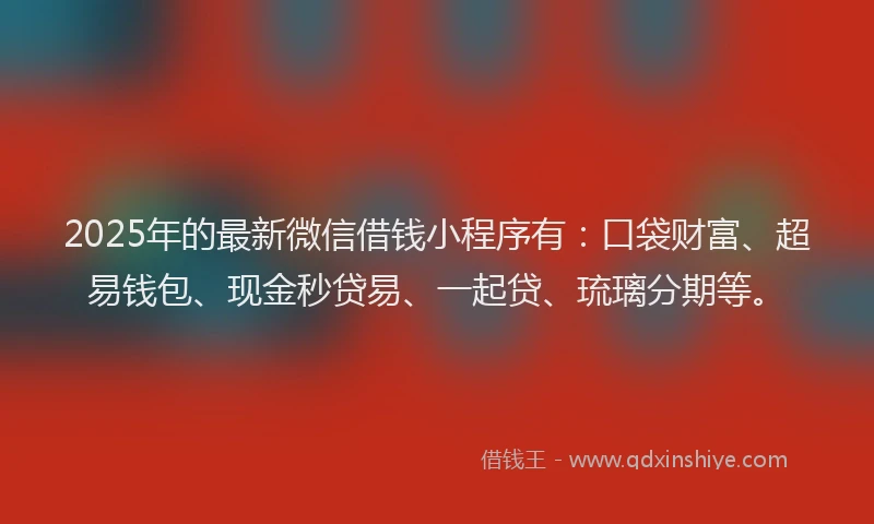 2025年的最新微信借钱小程序有：口袋财富、超易钱包、现金秒贷易、一起贷、琉璃分期等。