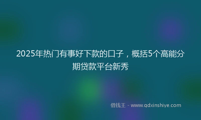 2025年热门有事好下款的口子，概括5个高能分期贷款平台新秀