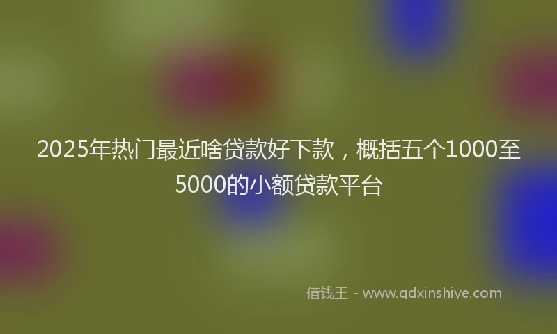 2025年热门最近啥贷款好下款，概括五个1000至5000的小额贷款平台