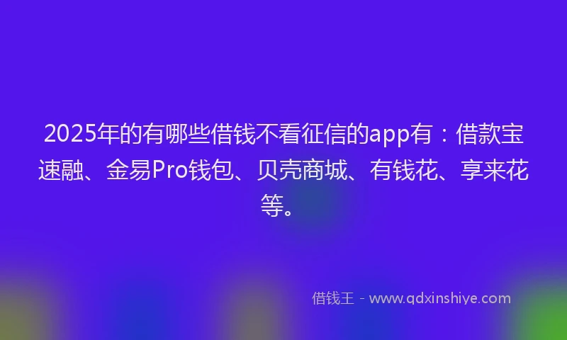 2025年的有哪些借钱不看征信的app有：借款宝速融、金易Pro钱包、贝壳商城、有钱花、享来花等。