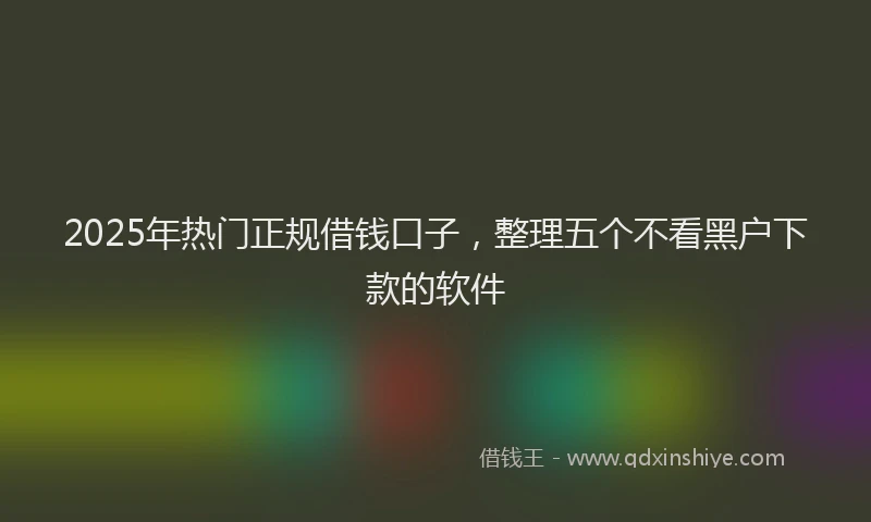 2025年热门正规借钱口子，整理五个不看黑户下款的软件