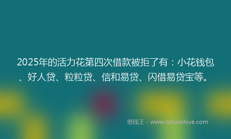 2025年的活力花第四次借款被拒了有：小花钱包、好人贷、粒粒贷、信和易贷、闪借易贷宝等。