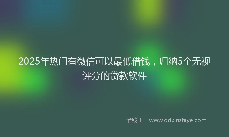 2025年热门有微信可以最低借钱，归纳5个无视评分的贷款软件