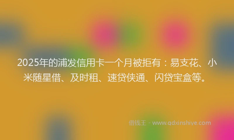 2025年的浦发信用卡一个月被拒有:易支花、小米随星借、及时租、速贷侠通、闪贷宝盒等。
