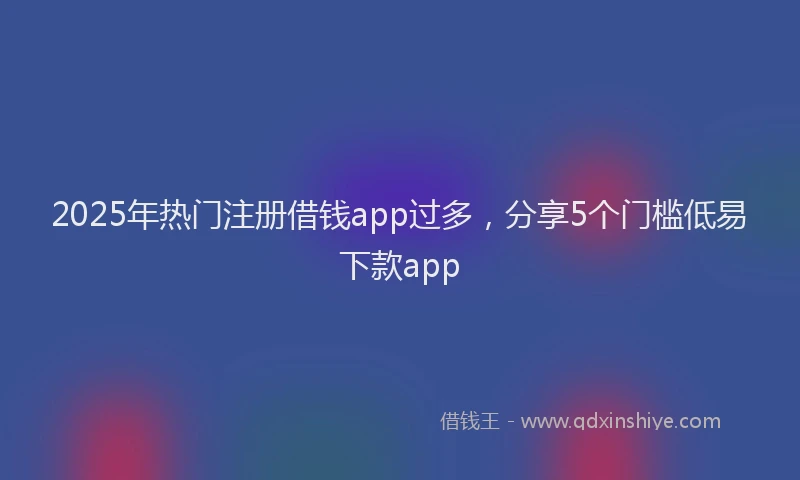 2025年热门注册借钱app过多,分享5个门槛低易下款app