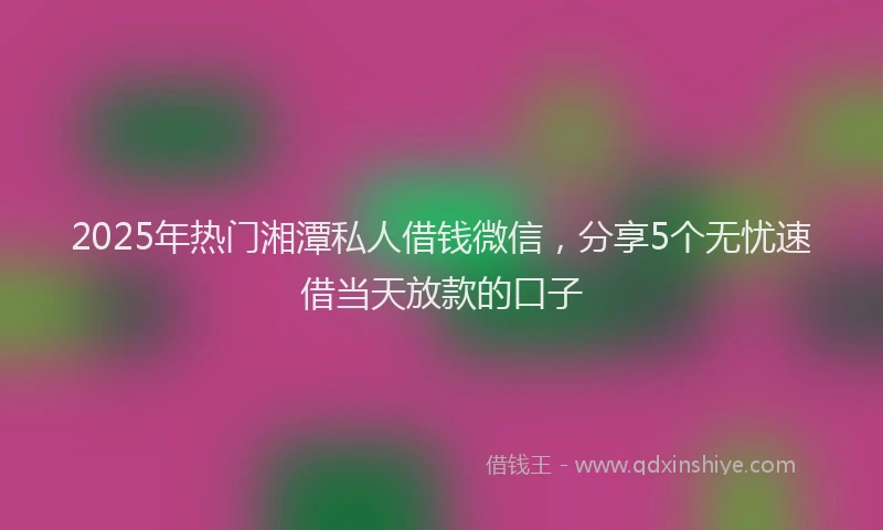 2025年热门湘潭私人借钱微信，分享5个无忧速借当天放款的口子