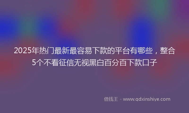 2025年热门最新最容易下款的平台有哪些，整合5个不看征信无视黑白百分百下款口子