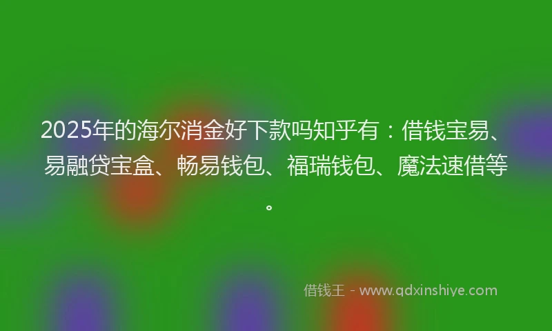2025年的海尔消金好下款吗知乎有：借钱宝易、易融贷宝盒、畅易钱包、福瑞钱包、魔法速借等。