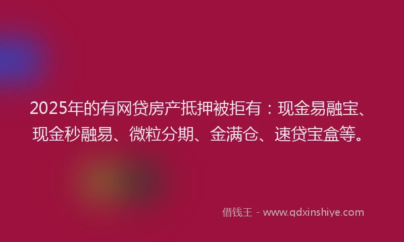 2025年的有网贷房产抵押被拒有：现金易融宝、现金秒融易、微粒分期、金满仓、速贷宝盒等。