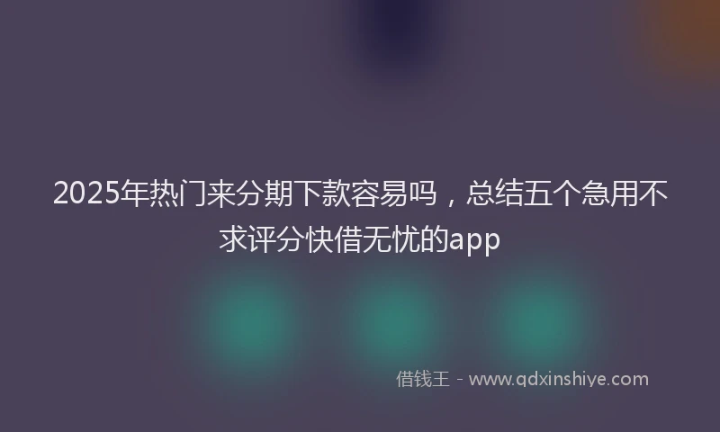2025年热门来分期下款容易吗，总结五个急用不求评分快借无忧的app