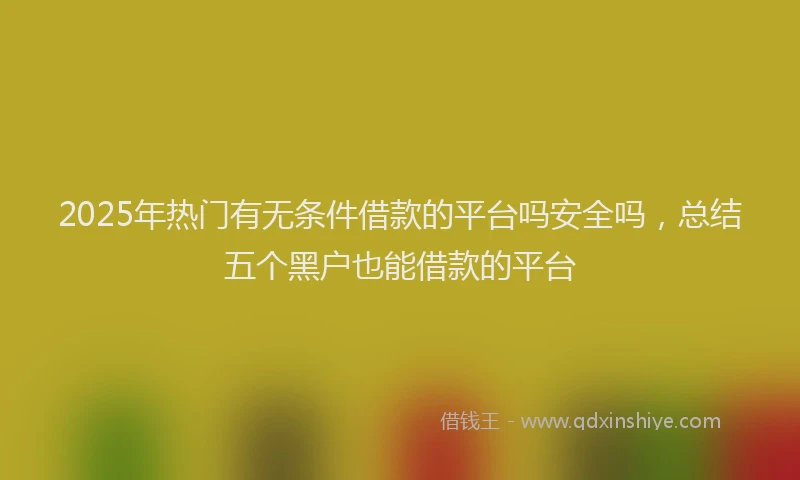 2025年热门有无条件借款的平台吗安全吗，总结五个黑户也能借款的平台