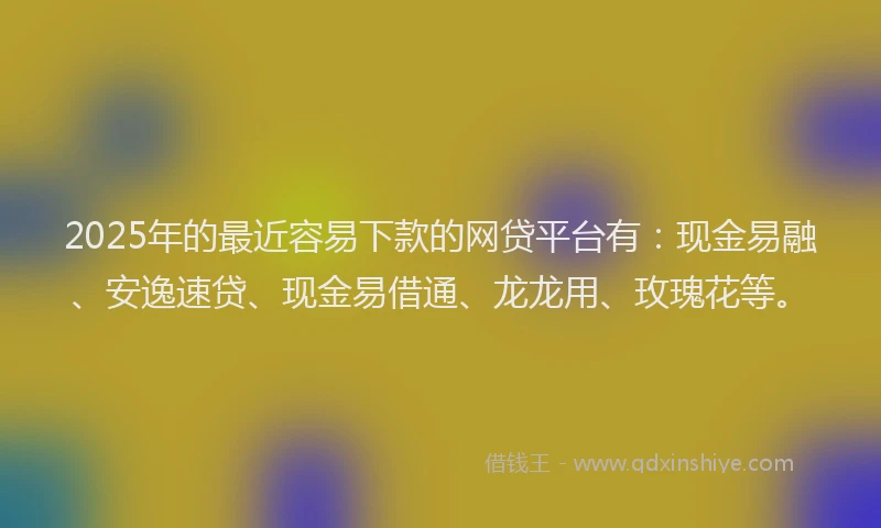 2025年的最近容易下款的网贷平台有：现金易融、安逸速贷、现金易借通、龙龙用、玫瑰花等。