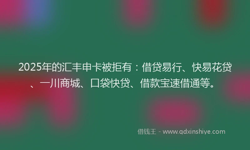 2025年的汇丰申卡被拒有：借贷易行、快易花贷、一川商城、口袋快贷、借款宝速借通等。