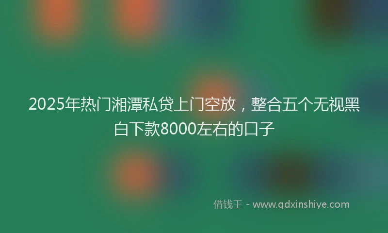 2025年热门湘潭私贷上门空放，整合五个无视黑白下款8000左右的口子