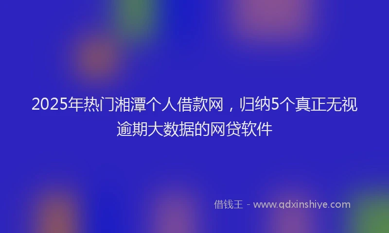 2025年热门湘潭个人借款网，归纳5个真正无视逾期大数据的网贷软件