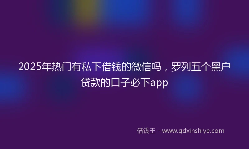2025年热门有私下借钱的微信吗，罗列五个黑户贷款的口子必下app