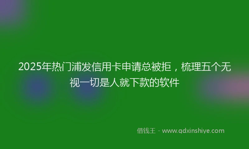 2025年热门浦发信用卡申请总被拒，梳理五个无视一切是人就下款的软件