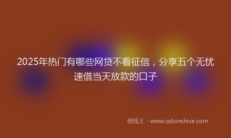2025年热门有哪些网贷不看征信，分享五个无忧速借当天放款的口子