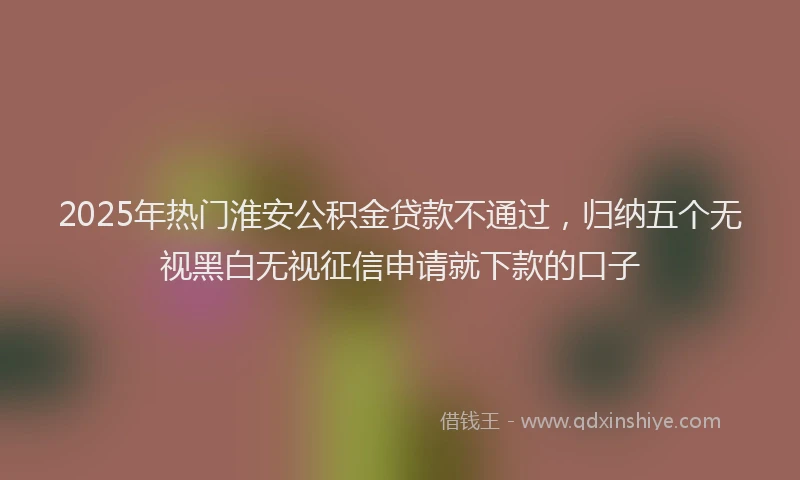 2025年热门淮安公积金贷款不通过，归纳五个无视黑白无视征信申请就下款的口子
