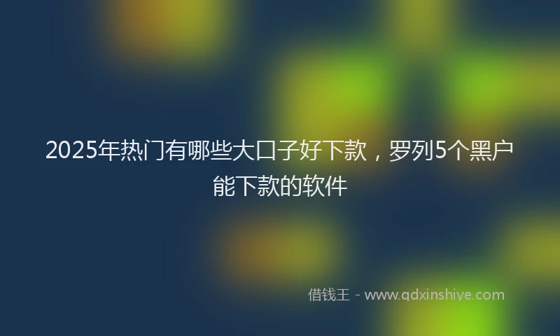 2025年热门有哪些大口子好下款，罗列5个黑户能下款的软件
