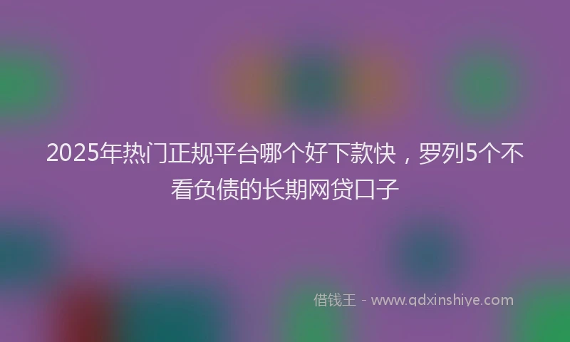 2025年热门正规平台哪个好下款快，罗列5个不看负债的长期网贷口子