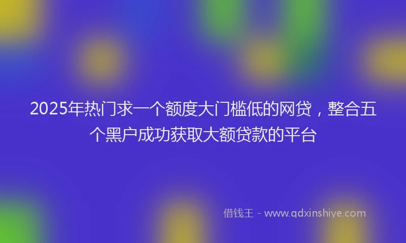 2025年热门求一个额度大门槛低的网贷，整合五个黑户成功获取大额贷款的平台