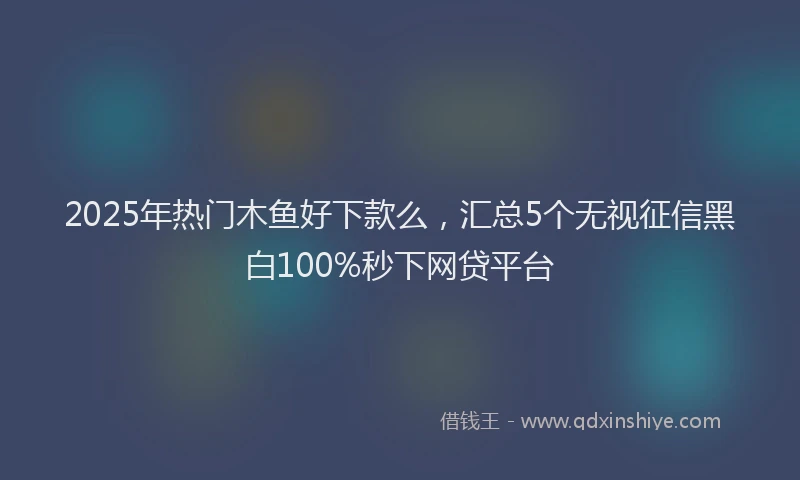 2025年热门木鱼好下款么，汇总5个无视征信黑白100%秒下网贷平台