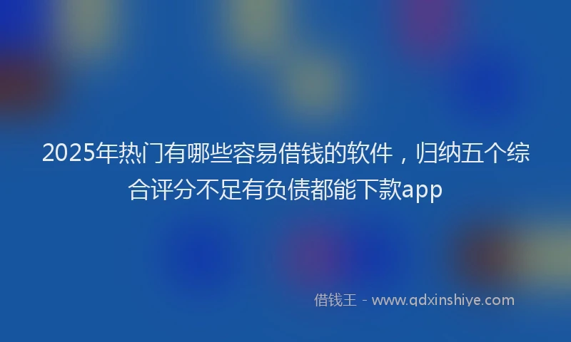2025年热门有哪些容易借钱的软件,归纳五个综合评分不足有负债都能下款app