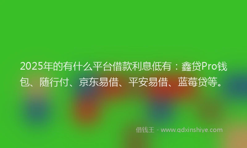 2025年的有什么平台借款利息低有：鑫贷Pro钱包、随行付、京东易借、平安易借、蓝莓贷等。