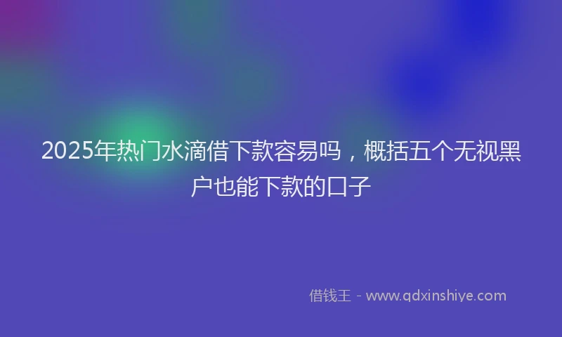 2025年热门水滴借下款容易吗，概括五个无视黑户也能下款的口子