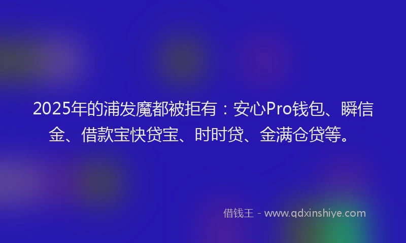 2025年的浦发魔都被拒有：安心Pro钱包、瞬信金、借款宝快贷宝、时时贷、金满仓贷等。