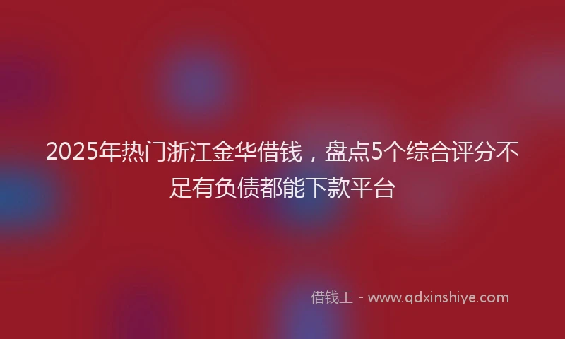 2025年热门浙江金华借钱，盘点5个综合评分不足有负债都能下款平台