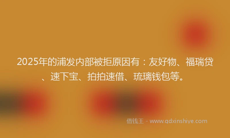 2025年的浦发内部被拒原因有：友好物、福瑞贷、速下宝、拍拍速借、琉璃钱包等。