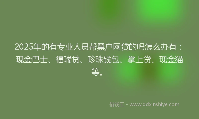 2025年的有专业人员帮黑户网贷的吗怎么办有：现金巴士、福瑞贷、珍珠钱包、掌上贷、现金猫等。