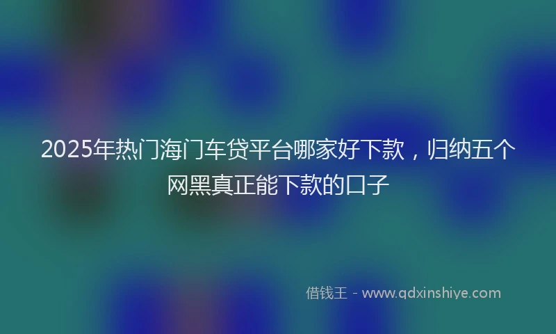 2025年热门海门车贷平台哪家好下款，归纳五个网黑真正能下款的口子