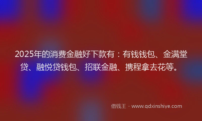 2025年的消费金融好下款有：有钱钱包、金满堂贷、融悦贷钱包、招联金融、携程拿去花等。