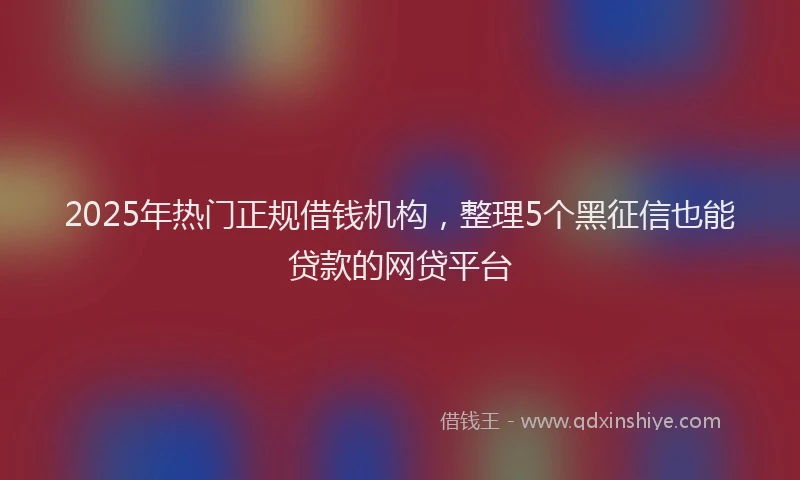 2025年热门正规借钱机构，整理5个黑征信也能贷款的网贷平台
