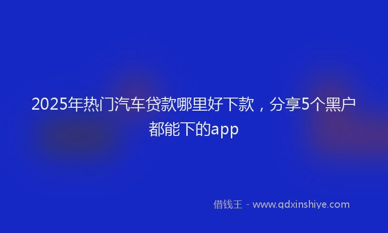 2025年热门汽车贷款哪里好下款，分享5个黑户都能下的app