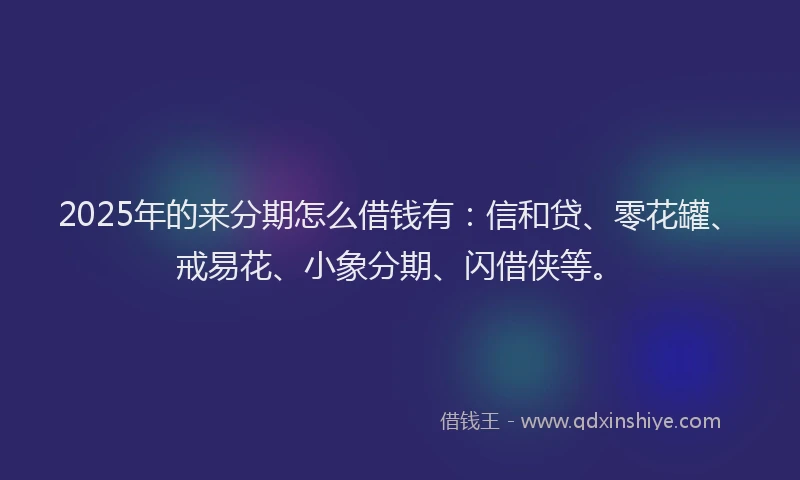 2025年的来分期怎么借钱有:信和贷、零花罐、戒易花、小象分期、闪借侠等。